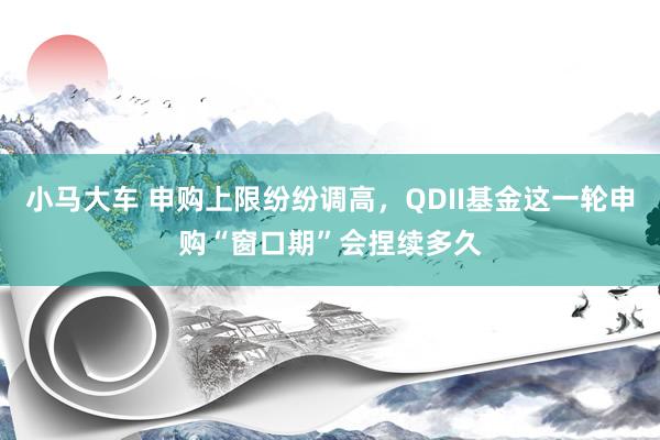 小马大车 申购上限纷纷调高，QDII基金这一轮申购“窗口期”会捏续多久