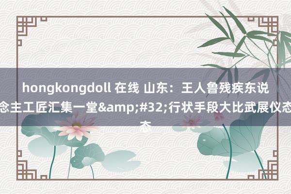 hongkongdoll 在线 山东：王人鲁残疾东说念主工匠汇集一堂&#32;行状手段大比武展仪态