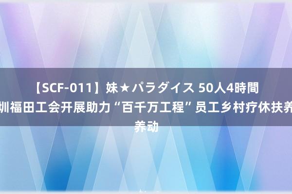 【SCF-011】妹★パラダイス 50人4時間 深圳福田工会开展助力“百千万工程”员工乡村疗休扶养动