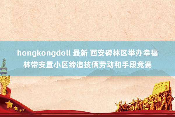 hongkongdoll 最新 西安碑林区举办幸福林带安置小区缔造技俩劳动和手段竞赛