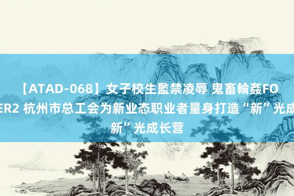 【ATAD-068】女子校生監禁凌辱 鬼畜輪姦FOREVER2 杭州市总工会为新业态职业者量身打造“新”光成长营