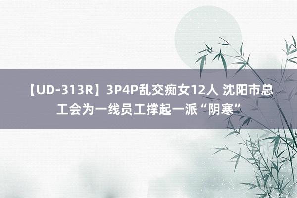 【UD-313R】3P4P乱交痴女12人 沈阳市总工会为一线员工撑起一派“阴寒”