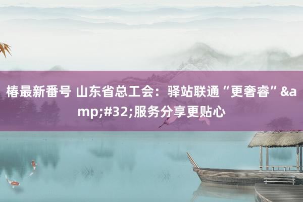 椿最新番号 山东省总工会：驿站联通“更奢睿”&#32;服务分享更贴心