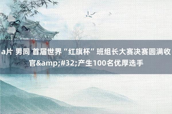 a片 男同 首届世界“红旗杯”班组长大赛决赛圆满收官&#32;产生100名优厚选手