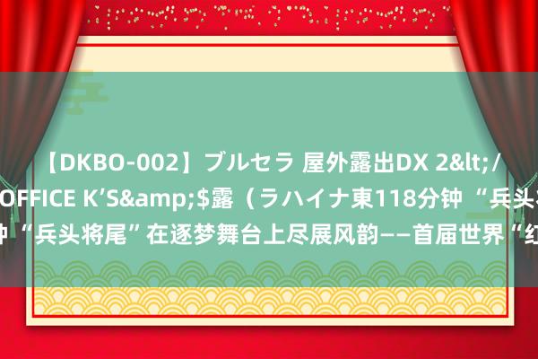 【DKBO-002】ブルセラ 屋外露出DX 2</a>2006-03-16OFFICE K’S&$露（ラハイナ東118分钟 “兵头将尾”在逐梦舞台上尽展风韵——首届世界“红旗杯”班组长大赛决赛侧记