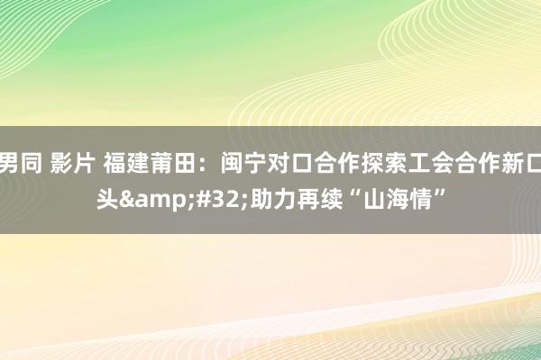 男同 影片 福建莆田：闽宁对口合作探索工会合作新口头&#32;助力再续“山海情”