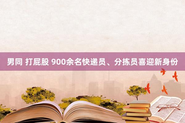 男同 打屁股 900余名快递员、分拣员喜迎新身份