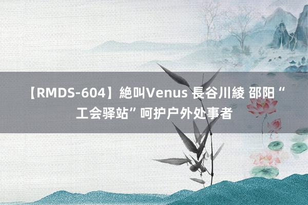 【RMDS-604】絶叫Venus 長谷川綾 邵阳“工会驿站”呵护户外处事者