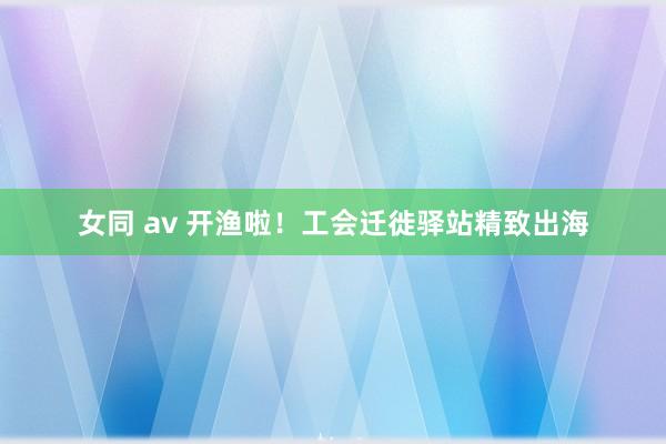 女同 av 开渔啦！工会迁徙驿站精致出海