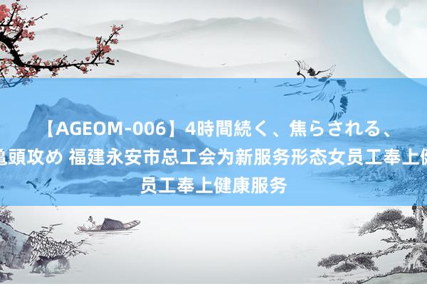 【AGEOM-006】4時間続く、焦らされる、すごい亀頭攻め 福建永安市总工会为新服务形态女员工奉上健康服务