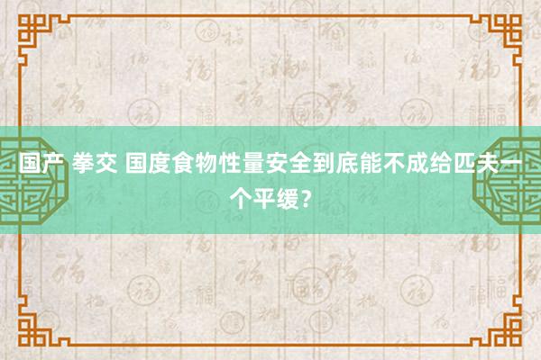 国产 拳交 国度食物性量安全到底能不成给匹夫一个平缓？