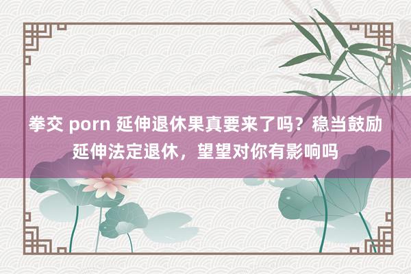 拳交 porn 延伸退休果真要来了吗？稳当鼓励延伸法定退休，望望对你有影响吗