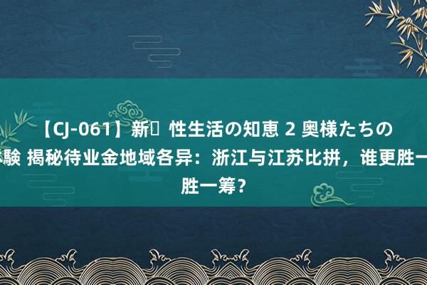 【CJ-061】新・性生活の知恵 2 奥様たちの性体験 揭秘待业金地域各异：浙江与江苏比拼，谁更胜一筹？