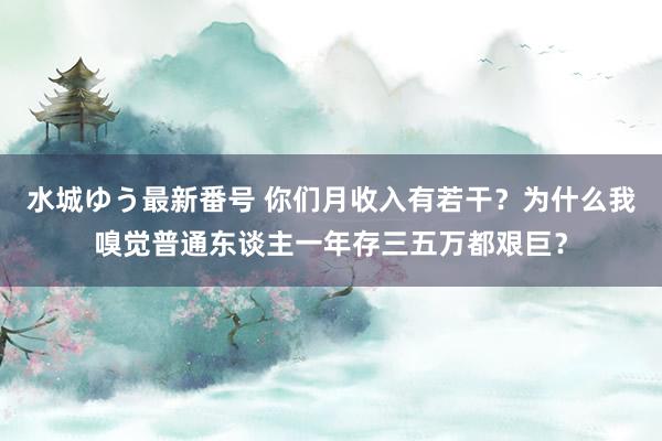 水城ゆう最新番号 你们月收入有若干？为什么我嗅觉普通东谈主一年存三五万都艰巨？