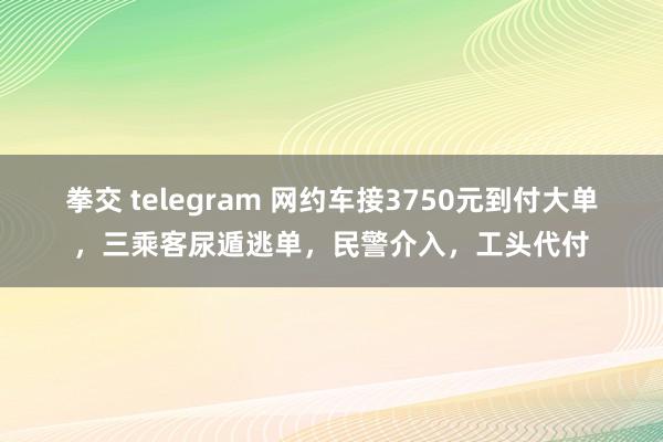 拳交 telegram 网约车接3750元到付大单，三乘客尿遁逃单，民警介入，工头代付