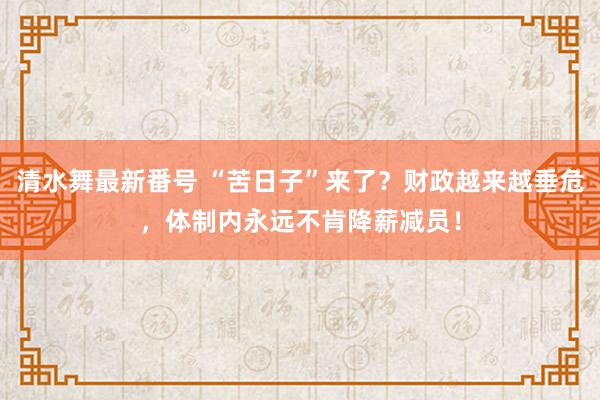 清水舞最新番号 “苦日子”来了？财政越来越垂危，体制内永远不肯降薪减员！