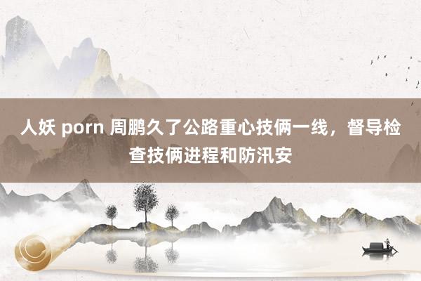 人妖 porn 周鹏久了公路重心技俩一线，督导检查技俩进程和防汛安