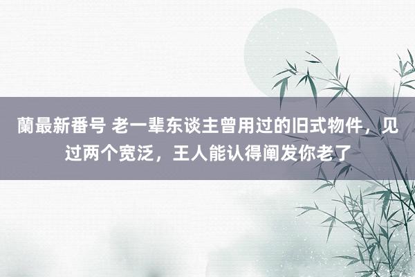 蘭最新番号 老一辈东谈主曾用过的旧式物件，见过两个宽泛，王人能认得阐发你老了