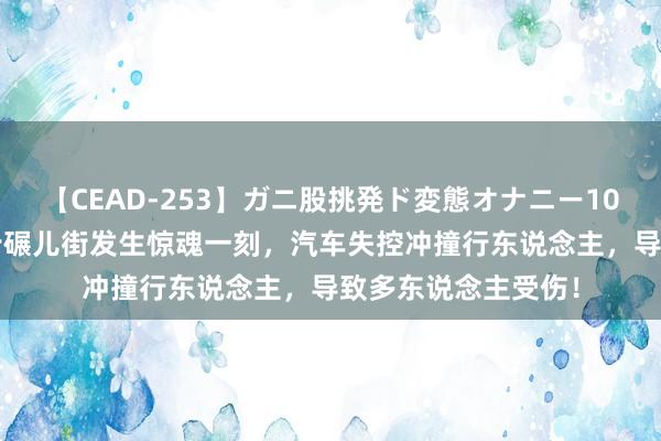 【CEAD-253】ガニ股挑発ド変態オナニー100人8時間 长沙市步碾儿街发生惊魂一刻，汽车失控冲撞行东说念主，导致多东说念主受伤！