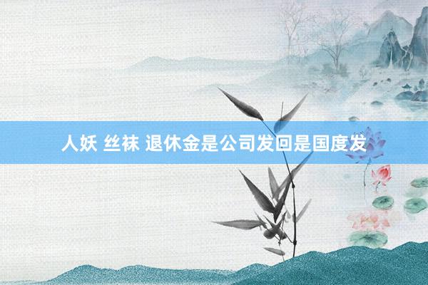 人妖 丝袜 退休金是公司发回是国度发