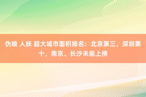 伪娘 人妖 超大城市面积排名：北京第三，深圳第十，南京、长沙未能上榜