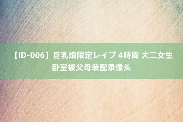 【ID-006】巨乳娘限定レイプ 4時間 大二女生卧室被父母装配录像头