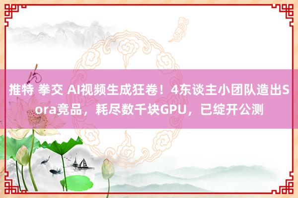 推特 拳交 AI视频生成狂卷！4东谈主小团队造出Sora竞品，耗尽数千块GPU，已绽开公测