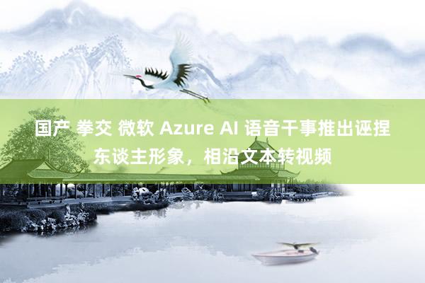 国产 拳交 微软 Azure AI 语音干事推出诬捏东谈主形象，相沿文本转视频