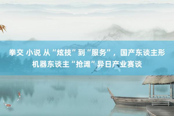 拳交 小说 从“炫技”到“服务”，国产东谈主形机器东谈主“抢滩”异日产业赛谈