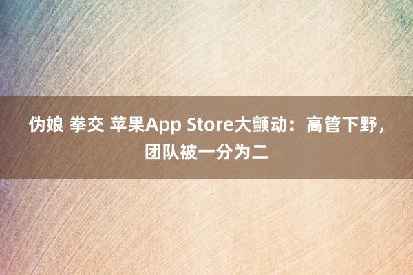 伪娘 拳交 苹果App Store大颤动：高管下野，团队被一分为二