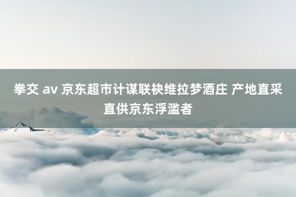 拳交 av 京东超市计谋联袂维拉梦酒庄 产地直采直供京东浮滥者