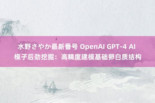 水野さやか最新番号 OpenAI GPT-4 AI 模子后劲挖掘：高精度建模基础卵白质结构