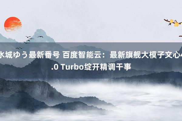 水城ゆう最新番号 百度智能云：最新旗舰大模子文心4.0 Turbo绽开精调干事