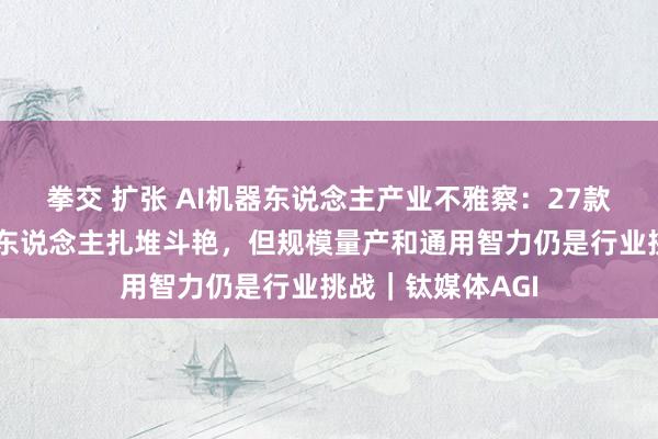 拳交 扩张 AI机器东说念主产业不雅察：27款东说念主形机器东说念主扎堆斗艳，但规模量产和通用智力仍是行业挑战｜钛媒体AGI