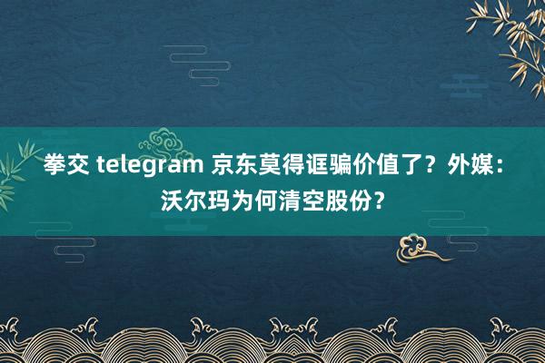 拳交 telegram 京东莫得诓骗价值了？外媒：沃尔玛为何清空股份？