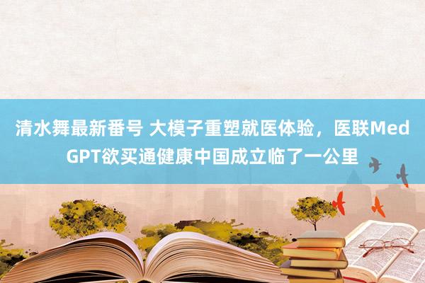 清水舞最新番号 大模子重塑就医体验，医联MedGPT欲买通健康中国成立临了一公里