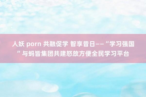 人妖 porn 共融促学 智享昔日——“学习强国”与蚂皆集团共建怒放方便全民学习平台