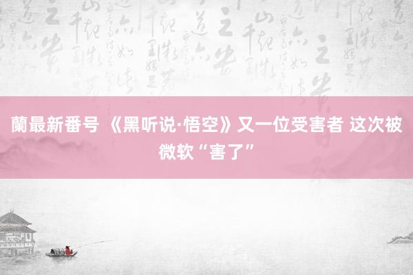 蘭最新番号 《黑听说·悟空》又一位受害者 这次被微软“害了”