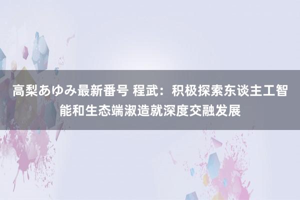 高梨あゆみ最新番号 程武：积极探索东谈主工智能和生态端淑造就深度交融发展