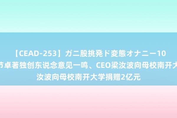 【CEAD-253】ガニ股挑発ド変態オナニー100人8時間 字节卓著独创东说念意见一鸣、CEO梁汝波向母校南开大学捐赠2亿元