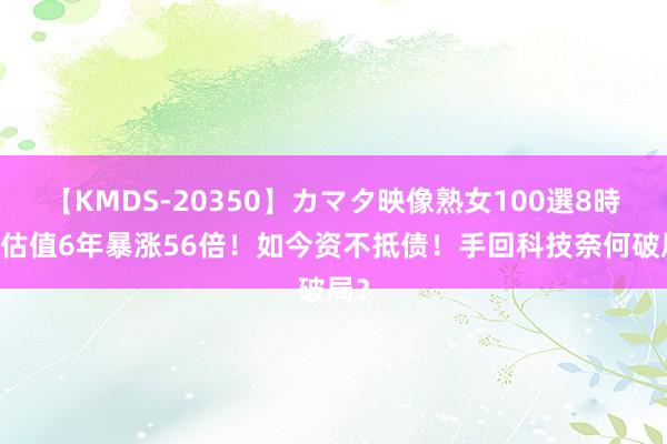 【KMDS-20350】カマタ映像熟女100選8時間 估值6年暴涨56倍！如今资不抵债！手回科技奈何破局？