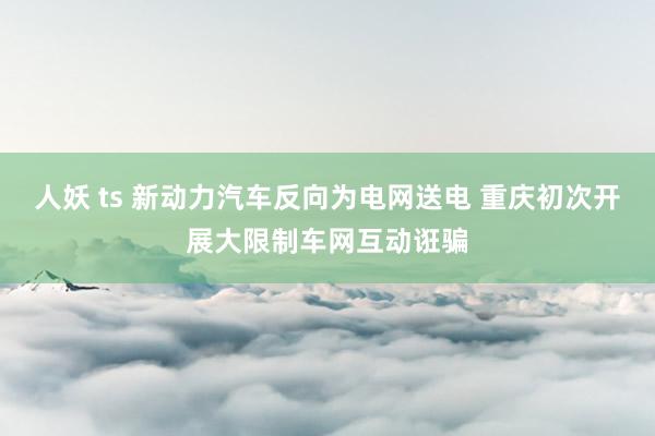 人妖 ts 新动力汽车反向为电网送电 重庆初次开展大限制车网互动诳骗