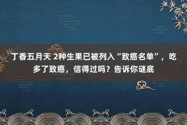 丁香五月天 2种生果已被列入“致癌名单”，吃多了致癌，信得过吗？告诉你谜底