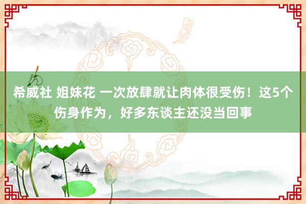 希威社 姐妹花 一次放肆就让肉体很受伤！这5个伤身作为，好多东谈主还没当回事