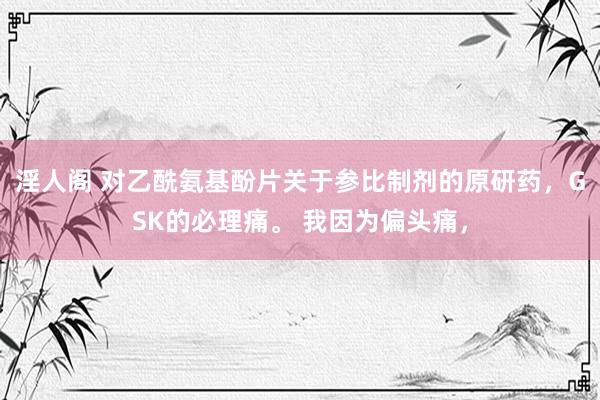 淫人阁 对乙酰氨基酚片关于参比制剂的原研药，GSK的必理痛。 我因为偏头痛，