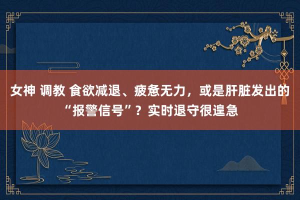 女神 调教 食欲减退、疲惫无力，或是肝脏发出的“报警信号”？实时退守很遑急