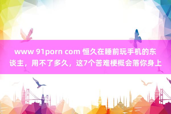 www 91porn com 恒久在睡前玩手机的东谈主，用不了多久，这7个苦难梗概会落你身上