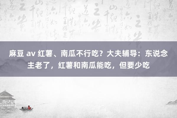 麻豆 av 红薯、南瓜不行吃？大夫辅导：东说念主老了，红薯和南瓜能吃，但要少吃