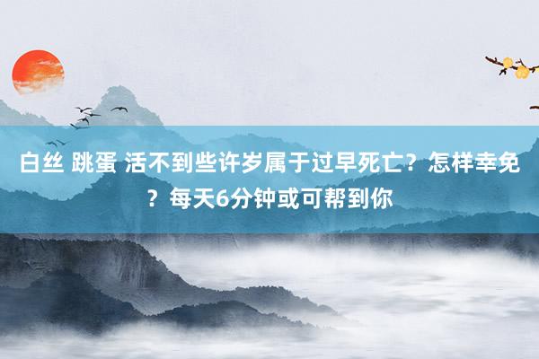 白丝 跳蛋 活不到些许岁属于过早死亡？怎样幸免？每天6分钟或可帮到你