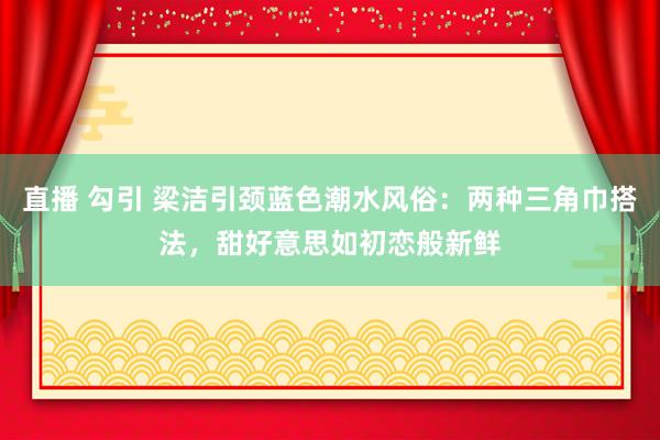 直播 勾引 梁洁引颈蓝色潮水风俗：两种三角巾搭法，甜好意思如初恋般新鲜